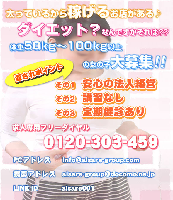 太っているから稼げるお店がある♪、ダイエット？なんですかそれは？？、体重５０kg～１００kg以上の女の子大募集！！、安心の法人経営、講習なし、定期健診あり、求人専用フリーダイヤル0120-303-459、info@aisare-group.com、aisare-group@docomo.ne.jp、aisare001